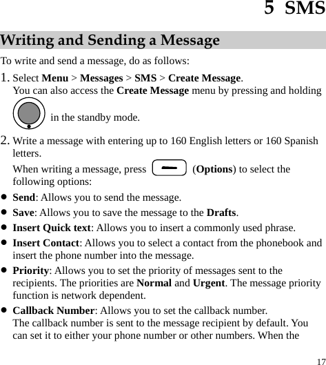  17 5  SMS Writing and Sending a Message To write and send a message, do as follows: 1. Select Menu &gt; Messages &gt; SMS &gt; Create Message. You can also access the Create Message menu by pressing and holding   in the standby mode. 2. Write a message with entering up to 160 English letters or 160 Spanish letters. When writing a message, press   (Options) to select the following options: z Send: Allows you to send the message. z Save: Allows you to save the message to the Drafts. z Insert Quick text: Allows you to insert a commonly used phrase. z Insert Contact: Allows you to select a contact from the phonebook and insert the phone number into the message. z Priority: Allows you to set the priority of messages sent to the recipients. The priorities are Normal and Urgent. The message priority function is network dependent. z Callback Number: Allows you to set the callback number. The callback number is sent to the message recipient by default. You can set it to either your phone number or other numbers. When the 