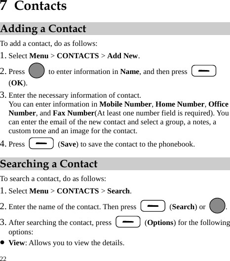  22 7  Contacts Adding a Contact To add a contact, do as follows: 1. Select Menu &gt; CONTACTS &gt; Add New. 2. Press    to enter information in Name, and then press   (OK). 3. Enter the necessary information of contact. You can enter information in Mobile Number, Home Number, Office Number, and Fax Number(At least one number field is required). You can enter the email of the new contact and select a group, a notes, a custom tone and an image for the contact. 4. Press   (Save) to save the contact to the phonebook. Searching a Contact To search a contact, do as follows: 1. Select Menu &gt; CONTACTS &gt; Search. 2. Enter the name of the contact. Then press   (Search) or  . 3. After searching the contact, press   (Options) for the following options: z View: Allows you to view the details. 