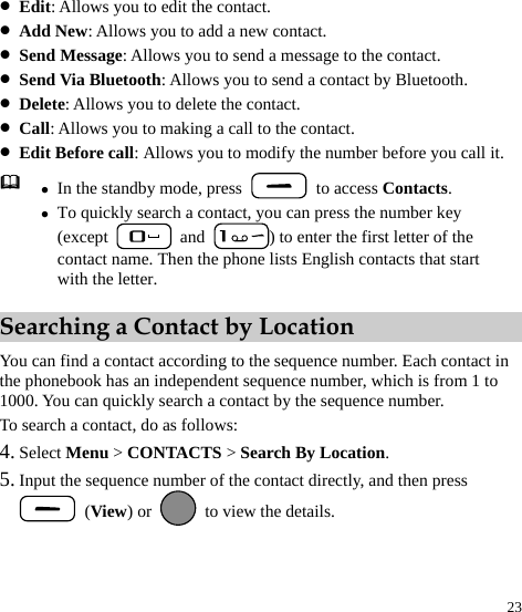  23 z Edit: Allows you to edit the contact. z Add New: Allows you to add a new contact. z Send Message: Allows you to send a message to the contact. z Send Via Bluetooth: Allows you to send a contact by Bluetooth. z Delete: Allows you to delete the contact. z Call: Allows you to making a call to the contact. z Edit Before call: Allows you to modify the number before you call it.  z In the standby mode, press   to access Contacts. z To quickly search a contact, you can press the number key (except   and  ) to enter the first letter of the contact name. Then the phone lists English contacts that start with the letter. Searching a Contact by Location You can find a contact according to the sequence number. Each contact in the phonebook has an independent sequence number, which is from 1 to 1000. You can quickly search a contact by the sequence number. To search a contact, do as follows: 4. Select Menu &gt; CONTACTS &gt; Search By Location. 5. Input the sequence number of the contact directly, and then press  (View) or    to view the details.  