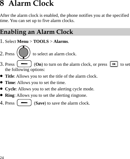  24 8  Alarm Clock After the alarm clock is enabled, the phone notifies you at the specified time. You can set up to five alarm clocks. Enabling an Alarm Clock 1. Select Menu &gt; TOOLS &gt; Alarms. 2. Press    to select an alarm clock. 3. Press   (On) to turn on the alarm clock, or press   to set the following options: z Title: Allows you to set the title of the alarm clock. z Time: Allows you to set the time. z Cycle: Allows you to set the alerting cycle mode. z Ring: Allows you to set the alerting ringtone. 4. Press   (Save) to save the alarm clock. 