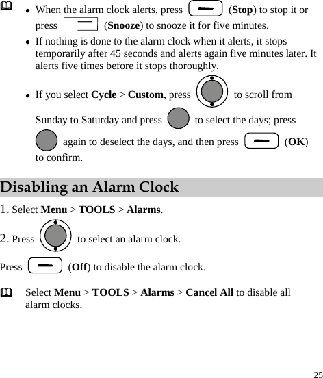  25  z When the alarm clock alerts, press   (Stop) to stop it or press   (Snooze) to snooze it for five minutes. z If nothing is done to the alarm clock when it alerts, it stops temporarily after 45 seconds and alerts again five minutes later. It alerts five times before it stops thoroughly. z If you select Cycle &gt; Custom, press    to scroll from Sunday to Saturday and press    to select the days; press   again to deselect the days, and then press   (OK) to confirm. Disabling an Alarm Clock 1. Select Menu &gt; TOOLS &gt; Alarms. 2. Press    to select an alarm clock. Press   (Off) to disable the alarm clock.  Select Menu &gt; TOOLS &gt; Alarms &gt; Cancel All to disable all alarm clocks. 