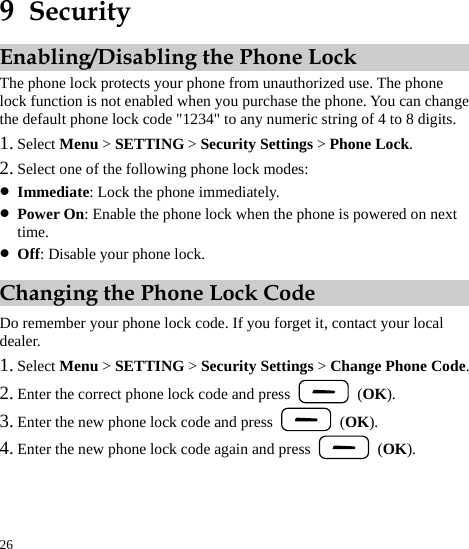  26 9  Security Enabling/Disabling the Phone Lock The phone lock protects your phone from unauthorized use. The phone lock function is not enabled when you purchase the phone. You can change the default phone lock code &quot;1234&quot; to any numeric string of 4 to 8 digits. 1. Select Menu &gt; SETTING &gt; Security Settings &gt; Phone Lock. 2. Select one of the following phone lock modes: z Immediate: Lock the phone immediately. z Power On: Enable the phone lock when the phone is powered on next time. z Off: Disable your phone lock. Changing the Phone Lock Code Do remember your phone lock code. If you forget it, contact your local dealer. 1. Select Menu &gt; SETTING &gt; Security Settings &gt; Change Phone Code. 2. Enter the correct phone lock code and press   (OK). 3. Enter the new phone lock code and press   (OK). 4. Enter the new phone lock code again and press   (OK). 