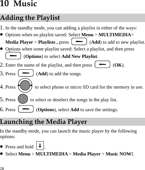  28 10  Music Adding the Playlist 1. In the standby mode, you can adding a playlist in either of the ways: z Options when no playlist saved: Select Menu &gt; MULTIMEDIA&gt; Media Player &gt; Playlists , press   (Add) to add to new playlist. z Options when some playlist saved: Select a playlist, and then press  (Options) to select Add New Playlist. 2. Enter the name of the playlist, and then press   (OK). 3. Press   (Add) to add the songs. 4. Press    to select phone or micro SD card for the memory in use. 5. Press    to select or deselect the songs in the play list. 6. Press   (Options), select Add to save the settings. Launching the Media Player In the standby mode, you can launch the music player by the following options: z Press and hold  . z Select Menu &gt; MULTIMEDIA &gt; Media Player &gt; Music NOW!. 
