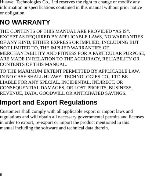 ii Huawei Technologies Co., Ltd reserves the right to change or modify any information or specifications contained in this manual without prior notice or obligation. NO WARRANTY THE CONTENTS OF THIS MANUAL ARE PROVIDED “AS IS”. EXCEPT AS REQUIRED BY APPLICABLE LAWS, NO WARRANTIES OF ANY KIND, EITHER EXPRESS OR IMPLIED, INCLUDING BUT NOT LIMITED TO, THE IMPLIED WARRANTIES OF MERCHANTABILITY AND FITNESS FOR A PARTICULAR PURPOSE, ARE MADE IN RELATION TO THE ACCURACY, RELIABILITY OR CONTENTS OF THIS MANUAL. TO THE MAXIMUM EXTENT PERMITTED BY APPLICABLE LAW, IN NO CASE SHALL HUAWEI TECHNOLOGIES CO., LTD BE LIABLE FOR ANY SPECIAL, INCIDENTAL, INDIRECT, OR CONSEQUENTIAL DAMAGES, OR LOST PROFITS, BUSINESS, REVENUE, DATA, GOODWILL OR ANTICIPATED SAVINGS. Import and Export Regulations Customers shall comply with all applicable export or import laws and regulations and will obtain all necessary governmental permits and licenses in order to export, re-export or import the product mentioned in this manual including the software and technical data therein. 