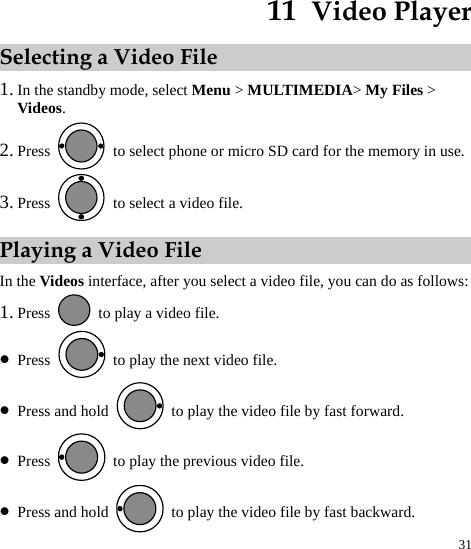  31 11  Video Player Selecting a Video File 1. In the standby mode, select Menu &gt; MULTIMEDIA&gt; My Files &gt; Videos. 2. Press    to select phone or micro SD card for the memory in use. 3. Press    to select a video file. Playing a Video File In the Videos interface, after you select a video file, you can do as follows: 1. Press    to play a video file. z Press    to play the next video file. z Press and hold    to play the video file by fast forward. z Press    to play the previous video file. z Press and hold    to play the video file by fast backward. 