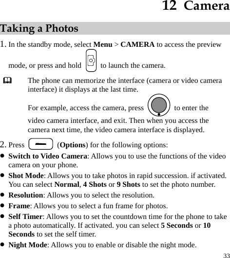  33 12  Camera Taking a Photos 1. In the standby mode, select Menu &gt; CAMERA to access the preview mode, or press and hold    to launch the camera.  The phone can memorize the interface (camera or video camera interface) it displays at the last time. For example, access the camera, press    to enter the video camera interface, and exit. Then when you access the camera next time, the video camera interface is displayed. 2. Press   (Options) for the following options: z Switch to Video Camera: Allows you to use the functions of the video camera on your phone.   z Shot Mode: Allows you to take photos in rapid succession. if activated. You can select Normal, 4 Shots or 9 Shots to set the photo number. z Resolution: Allows you to select the resolution. z Frame: Allows you to select a fun frame for photos. z Self Timer: Allows you to set the countdown time for the phone to take a photo automatically. If activated. you can select 5 Seconds or 10 Seconds to set the self timer. z Night Mode: Allows you to enable or disable the night mode. 