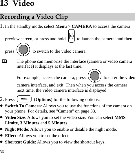  36 13  Video Recording a Video Clip 1. In the standby mode, select Menu &gt; CAMERA to access the camera preview screen, or press and hold    to launch the camera, and then press    to switch to the video camera.  The phone can memorize the interface (camera or video camera interface) it displays at the last time. For example, access the camera, press    to enter the video camera interface, and exit. Then when you access the camera next time, the video camera interface is displayed. 2. Press   (Options) for the following options: z Switch To Camera: Allows you to use the functions of the camera on your phone. For details, see &quot;Camera&quot; on page 33. z Video Size: Allows you to set the video size. You can select MMS Limite, 3 Minutes and 5 Minutes. z Night Mode: Allows you to enable or disable the night mode. z Effect: Allows you to set the effect. z Shortcut Guide: Allows you to view the shortcut keys. 