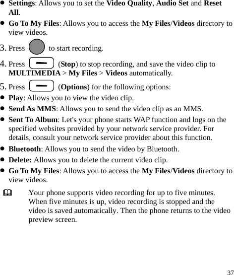  37 z Settings: Allows you to set the Video Quality, Audio Set and Reset All. z Go To My Files: Allows you to access the My Files/Videos directory to view videos. 3. Press    to start recording. 4. Press   (Stop) to stop recording, and save the video clip to MULTIMEDIA &gt; My Files &gt; Videos automatically. 5. Press   (Options) for the following options: z Play: Allows you to view the video clip. z Send As MMS: Allows you to send the video clip as an MMS. z Sent To Album: Let&apos;s your phone starts WAP function and logs on the specified websites provided by your network service provider. For details, consult your network service provider about this function. z Bluetooth: Allows you to send the video by Bluetooth. z Delete: Allows you to delete the current video clip. z Go To My Files: Allows you to access the My Files/Videos directory to view videos.  Your phone supports video recording for up to five minutes. When five minutes is up, video recording is stopped and the video is saved automatically. Then the phone returns to the video preview screen.  