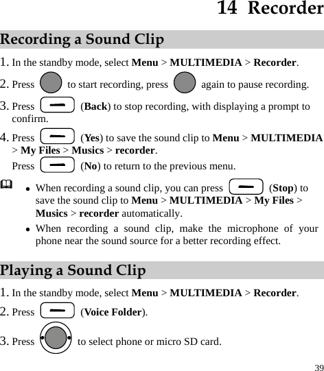  39 14  Recorder Recording a Sound Clip 1. In the standby mode, select Menu &gt; MULTIMEDIA &gt; Recorder. 2. Press    to start recording, press    again to pause recording. 3. Press   (Back) to stop recording, with displaying a prompt to confirm. 4. Press   (Yes) to save the sound clip to Menu &gt; MULTIMEDIA &gt; My Files &gt; Musics &gt; recorder. Press   (No) to return to the previous menu.  z When recording a sound clip, you can press   (Stop) to save the sound clip to Menu &gt; MULTIMEDIA &gt; My Files &gt; Musics &gt; recorder automatically. z When recording a sound clip, make the microphone of your phone near the sound source for a better recording effect. Playing a Sound Clip 1. In the standby mode, select Menu &gt; MULTIMEDIA &gt; Recorder. 2. Press   (Voice Folder). 3. Press    to select phone or micro SD card. 