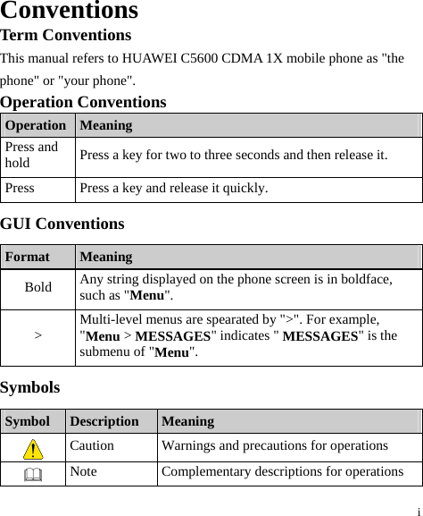 i Conventions Term Conventions This manual refers to HUAWEI C5600 CDMA 1X mobile phone as &quot;the phone&quot; or &quot;your phone&quot;. Operation Conventions Operation  Meaning Press and hold  Press a key for two to three seconds and then release it. Press  Press a key and release it quickly. GUI Conventions Format  Meaning Bold  Any string displayed on the phone screen is in boldface, such as &quot;Menu&quot;. &gt;  Multi-level menus are spearated by &quot;&gt;&quot;. For example, &quot;Menu &gt; MESSAGES&quot; indicates &quot; MESSAGES&quot; is the submenu of &quot;Menu&quot;. Symbols Symbol  Description  Meaning  Caution  Warnings and precautions for operations    Note  Complementary descriptions for operations 