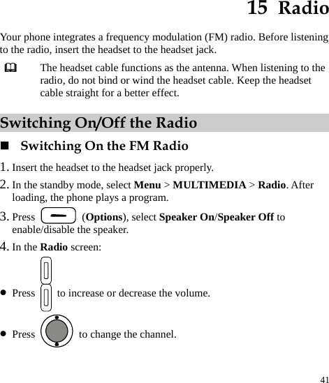  41 15  Radio Your phone integrates a frequency modulation (FM) radio. Before listening to the radio, insert the headset to the headset jack.  The headset cable functions as the antenna. When listening to the radio, do not bind or wind the headset cable. Keep the headset cable straight for a better effect. Switching On/Off the Radio  Switching On the FM Radio 1. Insert the headset to the headset jack properly. 2. In the standby mode, select Menu &gt; MULTIMEDIA &gt; Radio. After loading, the phone plays a program. 3. Press   (Options), select Speaker On/Speaker Off to enable/disable the speaker. 4. In the Radio screen: z Press  to increase or decrease the volume. z Press    to change the channel. 