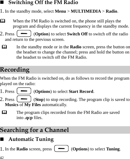  42  Switching Off the FM Radio 1. In the standby mode, select Menu &gt; MULTIMEDIA &gt; Radio. 2. Press   (Option) to select Switch Off to switch off the radio and return to the previous screen.  In the standby mode or in the Radio screen, press the button on the headset to change the channel; press and hold the button on the headset to switch off the FM Radio. Recording When the FM Radio is switched on, do as follows to record the program played on the radio: 1. Press   (Options) to select Start Record. 2. Press   (Stop) to stop recording. The program clip is saved to Musics of My Files automatically.  The program clips recorded from the FM Radio are saved into .qcp files. Searching for a Channel  Automatic Tuning 1. In the Radio screen, press   (Options) to select Tuning.  When the FM Radio is switched on, the phone still plays the program and displays the current frequency in the standby mode. 