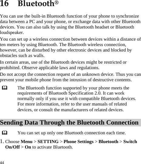  44 16  Bluetooth® You can use the built-in Bluetooth function of your phone to synchronize data between a PC and your phone, or exchange data with other Bluetooth devices. You can also talk by using the Bluetooth headset or Bluetooth loudspeaker. You can set up a wireless connection between devices within a distance of ten meters by using Bluetooth. The Bluetooth wireless connection, however, can be disturbed by other electronic devices and blocked by obstacles such as walls. In certain areas, use of the Bluetooth devices might be restricted or prohibited. Observe applicable laws and regulations. Do not accept the connection request of an unknown device. Thus you can prevent your mobile phone from the intrusion of destructive contents.  The Bluetooth function supported by your phone meets the requirements of Bluetooth Specification 2.0. It can work normally only if you use it with compatible Bluetooth devices. For more information, refer to the user manuals of related devices, or consult the manufacturers of related devices. Sending Data Through the Bluetooth Connection  You can set up only one Bluetooth connection each time. 1. Choose Menu &gt; SETTING &gt; Phone Settings &gt; Bluetooth &gt; Switch On/Off &gt; On to activate Bluetooth.  