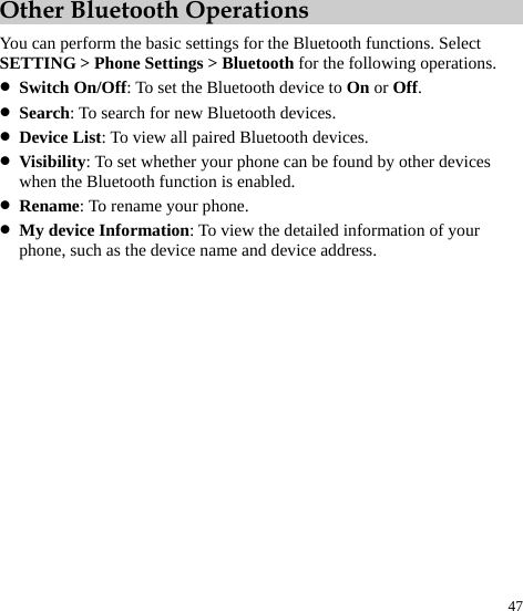  47 Other Bluetooth Operations You can perform the basic settings for the Bluetooth functions. Select SETTING &gt; Phone Settings &gt; Bluetooth for the following operations. z Switch On/Off: To set the Bluetooth device to On or Off. z Search: To search for new Bluetooth devices. z Device List: To view all paired Bluetooth devices. z Visibility: To set whether your phone can be found by other devices when the Bluetooth function is enabled. z Rename: To rename your phone. z My device Information: To view the detailed information of your phone, such as the device name and device address. 