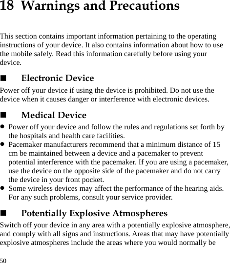  50 18  Warnings and Precautions This section contains important information pertaining to the operating instructions of your device. It also contains information about how to use the mobile safely. Read this information carefully before using your device.  Electronic Device Power off your device if using the device is prohibited. Do not use the device when it causes danger or interference with electronic devices.  Medical Device z Power off your device and follow the rules and regulations set forth by the hospitals and health care facilities. z Pacemaker manufacturers recommend that a minimum distance of 15 cm be maintained between a device and a pacemaker to prevent potential interference with the pacemaker. If you are using a pacemaker, use the device on the opposite side of the pacemaker and do not carry the device in your front pocket. z Some wireless devices may affect the performance of the hearing aids. For any such problems, consult your service provider.  Potentially Explosive Atmospheres Switch off your device in any area with a potentially explosive atmosphere, and comply with all signs and instructions. Areas that may have potentially explosive atmospheres include the areas where you would normally be 