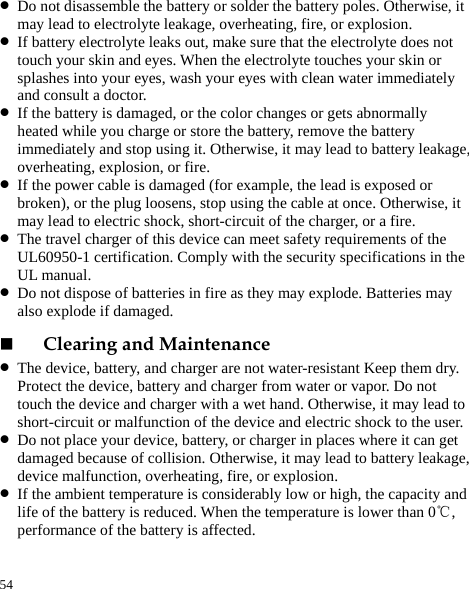  54 z Do not disassemble the battery or solder the battery poles. Otherwise, it may lead to electrolyte leakage, overheating, fire, or explosion. z If battery electrolyte leaks out, make sure that the electrolyte does not touch your skin and eyes. When the electrolyte touches your skin or splashes into your eyes, wash your eyes with clean water immediately and consult a doctor. z If the battery is damaged, or the color changes or gets abnormally heated while you charge or store the battery, remove the battery immediately and stop using it. Otherwise, it may lead to battery leakage, overheating, explosion, or fire. z If the power cable is damaged (for example, the lead is exposed or broken), or the plug loosens, stop using the cable at once. Otherwise, it may lead to electric shock, short-circuit of the charger, or a fire. z The travel charger of this device can meet safety requirements of the UL60950-1 certification. Comply with the security specifications in the UL manual.   z Do not dispose of batteries in fire as they may explode. Batteries may also explode if damaged.  Clearing and Maintenance z The device, battery, and charger are not water-resistant Keep them dry. Protect the device, battery and charger from water or vapor. Do not touch the device and charger with a wet hand. Otherwise, it may lead to short-circuit or malfunction of the device and electric shock to the user. z Do not place your device, battery, or charger in places where it can get damaged because of collision. Otherwise, it may lead to battery leakage, device malfunction, overheating, fire, or explosion. z If the ambient temperature is considerably low or high, the capacity and life of the battery is reduced. When the temperature is lower than 0 , ℃performance of the battery is affected. 