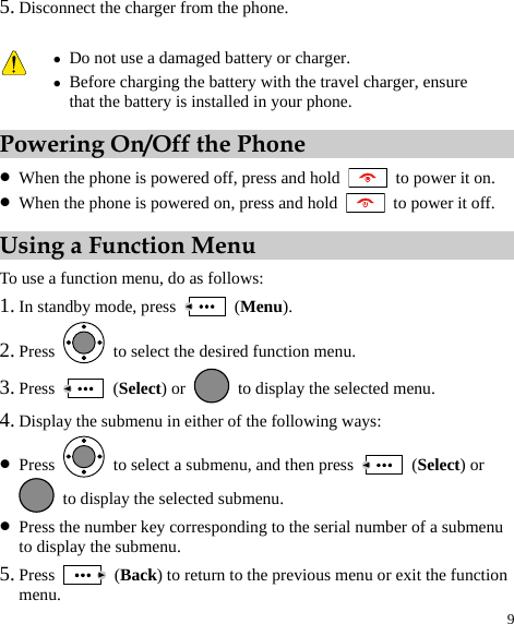 9 5. Disconnect the charger from the phone. Powering On/Off the Phone z When the phone is powered off, press and hold    to power it on. z When the phone is powered on, press and hold    to power it off. Using a Function Menu To use a function menu, do as follows: 1. In standby mode, press   (Menu). 2. Press    to select the desired function menu. 3. Press   (Select) or    to display the selected menu. 4. Display the submenu in either of the following ways: z Press    to select a submenu, and then press   (Select) or   to display the selected submenu. z Press the number key corresponding to the serial number of a submenu to display the submenu. 5. Press   (Back) to return to the previous menu or exit the function menu.  z Do not use a damaged battery or charger. z Before charging the battery with the travel charger, ensure that the battery is installed in your phone. 