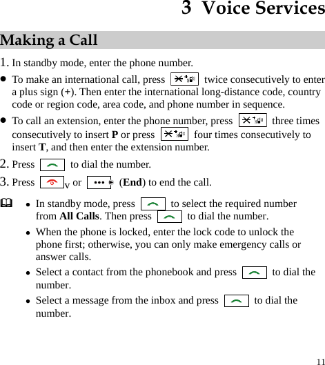  11 3  Voice Services Making a Call 1. In standby mode, enter the phone number. z To make an international call, press    twice consecutively to enter a plus sign (+). Then enter the international long-distance code, country code or region code, area code, and phone number in sequence. z To call an extension, enter the phone number, press   three times consecutively to insert P or press    four times consecutively to insert T, and then enter the extension number. 2. Press    to dial the number. 3. Press  v or   (End) to end the call.  z In standby mode, press    to select the required number from All Calls. Then press    to dial the number. z When the phone is locked, enter the lock code to unlock the phone first; otherwise, you can only make emergency calls or answer calls. z Select a contact from the phonebook and press    to dial the number. z Select a message from the inbox and press    to dial the number.  