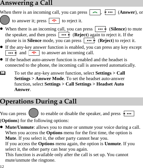  12 Answering a Call When there is an incoming call, you can press  ,   (Answer), or   to answer it; press   to reject it. z When there is an incoming call, you can press   (Silence) to mute the speaker, and then press   (Reject) again to reject it. If the phone is in Silence mode, you can press   (Reject) to reject it. z If the any-key answer function is enabled, you can press any key except  and    to answer an incoming call. z If the headset auto-answer function is enabled and the headset is connected to the phone, the incoming call is answered automatically.  To set the any-key answer function, select Settings &gt; Call Settings &gt; Answer Mode. To set the headset auto-answer function, select Settings &gt; Call Settings &gt; Headset Auto Answer. Operations During a Call You can press    to enable or disable the speaker, and press   (Options) for the following options: z Mute/Unmute: allows you to mute or unmute your voice during a call. When you access the Options menu for the first time, the option is Mute. If you select it, the other party cannot hear you. If you access the Options menu again, the option is Unmute. If you select it, the other party can hear you again. This function is available only after the call is set up. You cannot mute/unmute the ringtone. 