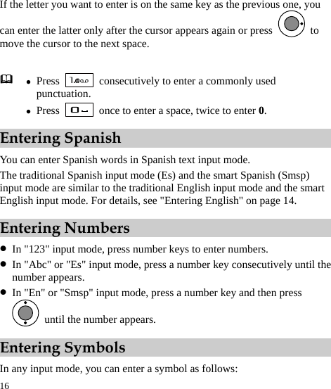  16 If the letter you want to enter is on the same key as the previous one, you can enter the latter only after the cursor appears again or press   to move the cursor to the next space. Entering Spanish You can enter Spanish words in Spanish text input mode. The traditional Spanish input mode (Es) and the smart Spanish (Smsp) input mode are similar to the traditional English input mode and the smart English input mode. For details, see &quot;Entering English&quot; on page 14. Entering Numbers z In &quot;123&quot; input mode, press number keys to enter numbers. z In &quot;Abc&quot; or &quot;Es&quot; input mode, press a number key consecutively until the number appears. z In &quot;En&quot; or &quot;Smsp&quot; input mode, press a number key and then press   until the number appears. Entering Symbols In any input mode, you can enter a symbol as follows:  z Press    consecutively to enter a commonly used punctuation. z Press    once to enter a space, twice to enter 0. 