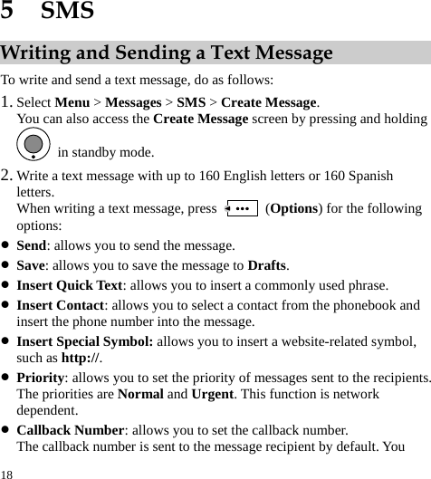  18 5  SMS Writing and Sending a Text Message To write and send a text message, do as follows: 1. Select Menu &gt; Messages &gt; SMS &gt; Create Message. You can also access the Create Message screen by pressing and holding   in standby mode. 2. Write a text message with up to 160 English letters or 160 Spanish letters. When writing a text message, press   (Options) for the following options: z Send: allows you to send the message. z Save: allows you to save the message to Drafts. z Insert Quick Text: allows you to insert a commonly used phrase. z Insert Contact: allows you to select a contact from the phonebook and insert the phone number into the message. z Insert Special Symbol: allows you to insert a website-related symbol, such as http://. z Priority: allows you to set the priority of messages sent to the recipients. The priorities are Normal and Urgent. This function is network dependent. z Callback Number: allows you to set the callback number. The callback number is sent to the message recipient by default. You 