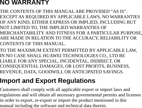 NO WARRANTY THE CONTENTS OF THIS MANUAL ARE PROVIDED “AS IS”. EXCEPT AS REQUIRED BY APPLICABLE LAWS, NO WARRANTIES OF ANY KIND, EITHER EXPRESS OR IMPLIED, INCLUDING BUT NOT LIMITED TO, THE IMPLIED WARRANTIES OF MERCHANTABILITY AND FITNESS FOR A PARTICULAR PURPOSE, ARE MADE IN RELATION TO THE ACCURACY, RELIABILITY OR CONTENTS OF THIS MANUAL. TO THE MAXIMUM EXTENT PERMITTED BY APPLICABLE LAW, IN NO CASE SHALL HUAWEI TECHNOLOGIES CO., LTD BE LIABLE FOR ANY SPECIAL, INCIDENTAL, INDIRECT, OR CONSEQUENTIAL DAMAGES, OR LOST PROFITS, BUSINESS, REVENUE, DATA, GOODWILL OR ANTICIPATED SAVINGS. Import and Export Regulations Customers shall comply with all applicable export or import laws and regulations and will obtain all necessary governmental permits and licenses in order to export, re-export or import the product mentioned in this manual including the software and technical data therein. 