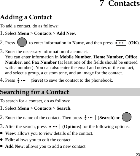  23 7  Contacts Adding a Contact To add a contact, do as follows: 1. Select Menu &gt; Contacts &gt; Add New. 2. Press    to enter information in Name, and then press   (OK). 3. Enter the necessary information of a contact. You can enter information in Mobile Number, Home Number, Office Number, and Fax Number (at least one of the fields should be entered with a number). You can also enter the email and notes of the contact, and select a group, a custom tone, and an image for the contact. 4. Press   (Save) to save the contact to the phonebook. Searching for a Contact To search for a contact, do as follows: 1. Select Menu &gt; Contacts &gt; Search. 2. Enter the name of the contact. Then press   (Search) or  . 3. After the search, press   (Options) for the following options: z View: allows you to view details of the contact. z Edit: allows you to edit the contact. z Add New: allows you to add a new contact. 