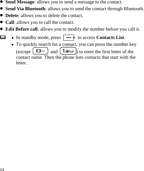  24 z Send Message: allows you to send a message to the contact. z Send Via Bluetooth: allows you to send the contact through Bluetooth. z Delete: allows you to delete the contact. z Call: allows you to call the contact. z Edit Before call: allows you to modify the number before you call it.  z In standby mode, press   to access Contacts List. z To quickly search for a contact, you can press the number key (except   and  ) to enter the first letter of the contact name. Then the phone lists contacts that start with the letter. 