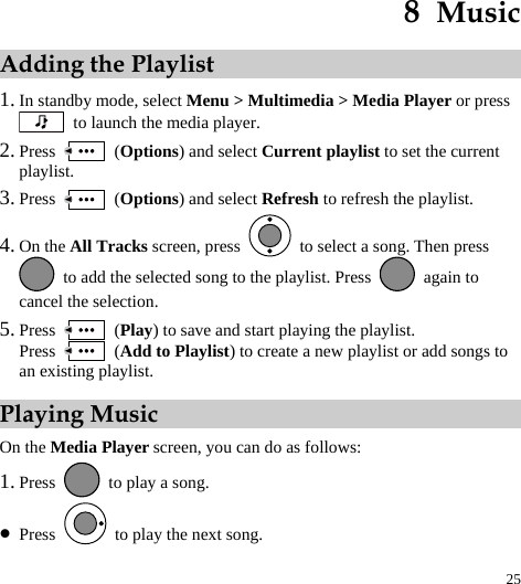  25 8  Music Adding the Playlist 1. In standby mode, select Menu &gt; Multimedia &gt; Media Player or press   to launch the media player. 2. Press   (Options) and select Current playlist to set the current playlist. 3. Press   (Options) and select Refresh to refresh the playlist. 4. On the All Tracks screen, press    to select a song. Then press   to add the selected song to the playlist. Press   again to cancel the selection. 5. Press   (Play) to save and start playing the playlist. Press   (Add to Playlist) to create a new playlist or add songs to an existing playlist.   Playing Music On the Media Player screen, you can do as follows: 1. Press    to play a song. z Press    to play the next song. 