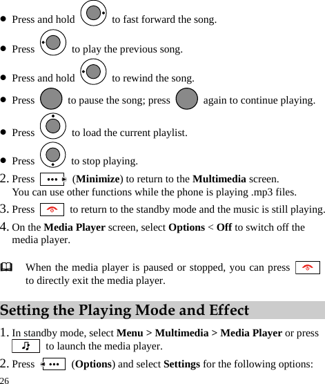  26 z Press and hold    to fast forward the song. z Press    to play the previous song. z Press and hold    to rewind the song. z Press    to pause the song; press    again to continue playing. z Press    to load the current playlist. z Press   to stop playing. 2. Press   (Minimize) to return to the Multimedia screen. You can use other functions while the phone is playing .mp3 files. 3. Press    to return to the standby mode and the music is still playing. 4. On the Media Player screen, select Options &lt; Off to switch off the media player. Setting the Playing Mode and Effect 1. In standby mode, select Menu &gt; Multimedia &gt; Media Player or press   to launch the media player. 2. Press   (Options) and select Settings for the following options:  When the media player is paused or stopped, you can press to directly exit the media player. 