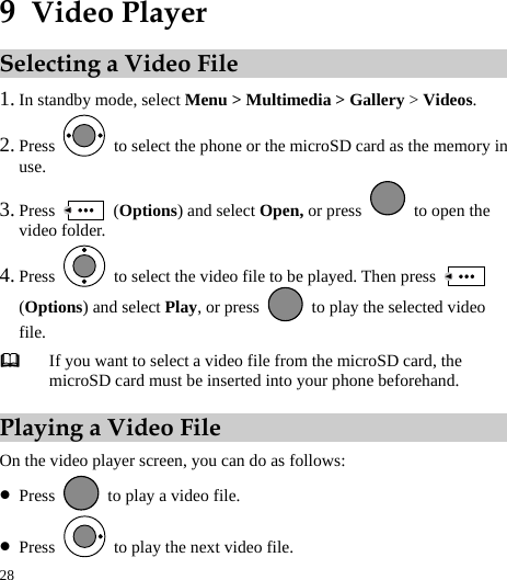  28 9  Video Player Selecting a Video File 1. In standby mode, select Menu &gt; Multimedia &gt; Gallery &gt; Videos. 2. Press    to select the phone or the microSD card as the memory in use. 3. Press   (Options) and select Open, or press    to open the video folder. 4. Press    to select the video file to be played. Then press   (Options) and select Play, or press    to play the selected video file.  If you want to select a video file from the microSD card, the microSD card must be inserted into your phone beforehand. Playing a Video File On the video player screen, you can do as follows: z Press    to play a video file. z Press    to play the next video file. 