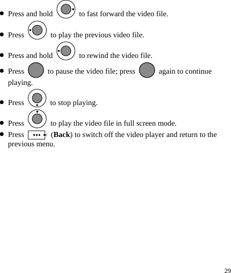  29 z Press and hold    to fast forward the video file. z Press    to play the previous video file. z Press and hold    to rewind the video file. z Press    to pause the video file; press    again to continue playing. z Press   to stop playing. z Press    to play the video file in full screen mode. z Press   (Back) to switch off the video player and return to the previous menu. 