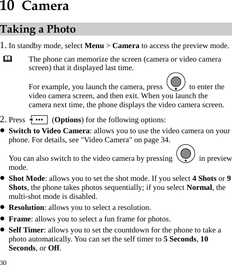 30 10  Camera Taking a Photo 1. In standby mode, select Menu &gt; Camera to access the preview mode.  The phone can memorize the screen (camera or video camera screen) that it displayed last time. For example, you launch the camera, press    to enter the video camera screen, and then exit. When you launch the camera next time, the phone displays the video camera screen. 2. Press   (Options) for the following options: z Switch to Video Camera: allows you to use the video camera on your phone. For details, see &quot;Video Camera&quot; on page 34. You can also switch to the video camera by pressing   in preview mode. z Shot Mode: allows you to set the shot mode. If you select 4 Shots or 9 Shots, the phone takes photos sequentially; if you select Normal, the multi-shot mode is disabled. z Resolution: allows you to select a resolution. z Frame: allows you to select a fun frame for photos. z Self Timer: allows you to set the countdown for the phone to take a photo automatically. You can set the self timer to 5 Seconds, 10 Seconds, or Off. 