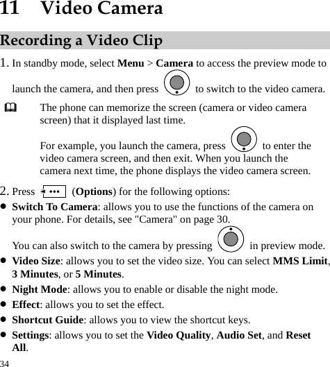  34 11  Video Camera Recording a Video Clip 1. In standby mode, select Menu &gt; Camera to access the preview mode to launch the camera, and then press    to switch to the video camera.  The phone can memorize the screen (camera or video camera screen) that it displayed last time. For example, you launch the camera, press    to enter the video camera screen, and then exit. When you launch the camera next time, the phone displays the video camera screen. 2. Press   (Options) for the following options: z Switch To Camera: allows you to use the functions of the camera on your phone. For details, see &quot;Camera&quot; on page 30. You can also switch to the camera by pressing    in preview mode. z Video Size: allows you to set the video size. You can select MMS Limit, 3 Minutes, or 5 Minutes. z Night Mode: allows you to enable or disable the night mode. z Effect: allows you to set the effect. z Shortcut Guide: allows you to view the shortcut keys. z Settings: allows you to set the Video Quality, Audio Set, and Reset All. 