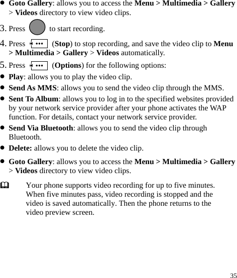  35 z Goto Gallery: allows you to access the Menu &gt; Multimedia &gt; Gallery &gt; Videos directory to view video clips. 3. Press    to start recording. 4. Press   (Stop) to stop recording, and save the video clip to Menu &gt; Multimedia &gt; Gallery &gt; Videos automatically. 5. Press   (Options) for the following options: z Play: allows you to play the video clip. z Send As MMS: allows you to send the video clip through the MMS. z Sent To Album: allows you to log in to the specified websites provided by your network service provider after your phone activates the WAP function. For details, contact your network service provider. z Send Via Bluetooth: allows you to send the video clip through Bluetooth. z Delete: allows you to delete the video clip. z Goto Gallery: allows you to access the Menu &gt; Multimedia &gt; Gallery &gt; Videos directory to view video clips.  Your phone supports video recording for up to five minutes. When five minutes pass, video recording is stopped and the video is saved automatically. Then the phone returns to the video preview screen. 