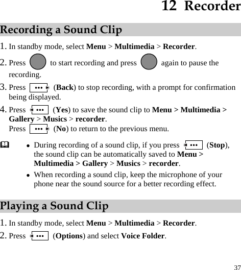  37 12  Recorder Recording a Sound Clip 1. In standby mode, select Menu &gt; Multimedia &gt; Recorder. 2. Press    to start recording and press    again to pause the recording. 3. Press   (Back) to stop recording, with a prompt for confirmation being displayed. 4. Press   (Yes) to save the sound clip to Menu &gt; Multimedia &gt; Gallery &gt; Musics &gt; recorder. Press   (No) to return to the previous menu. Playing a Sound Clip 1. In standby mode, select Menu &gt; Multimedia &gt; Recorder. 2. Press   (Options) and select Voice Folder.  z During recording of a sound clip, if you press   (Stop), the sound clip can be automatically saved to Menu &gt; Multimedia &gt; Gallery &gt; Musics &gt; recorder. z When recording a sound clip, keep the microphone of your phone near the sound source for a better recording effect. 