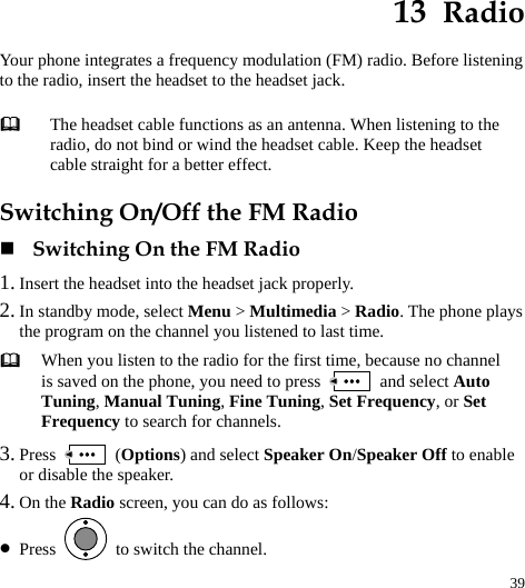  39 13  Radio Your phone integrates a frequency modulation (FM) radio. Before listening to the radio, insert the headset to the headset jack. Switching On/Off the FM Radio  Switching On the FM Radio 1. Insert the headset into the headset jack properly. 2. In standby mode, select Menu &gt; Multimedia &gt; Radio. The phone plays the program on the channel you listened to last time.  When you listen to the radio for the first time, because no channel is saved on the phone, you need to press   and select Auto Tuning, Manual Tuning, Fine Tuning, Set Frequency, or Set Frequency to search for channels. 3. Press   (Options) and select Speaker On/Speaker Off to enable or disable the speaker. 4. On the Radio screen, you can do as follows: z Press    to switch the channel.  The headset cable functions as an antenna. When listening to the radio, do not bind or wind the headset cable. Keep the headset cable straight for a better effect. 