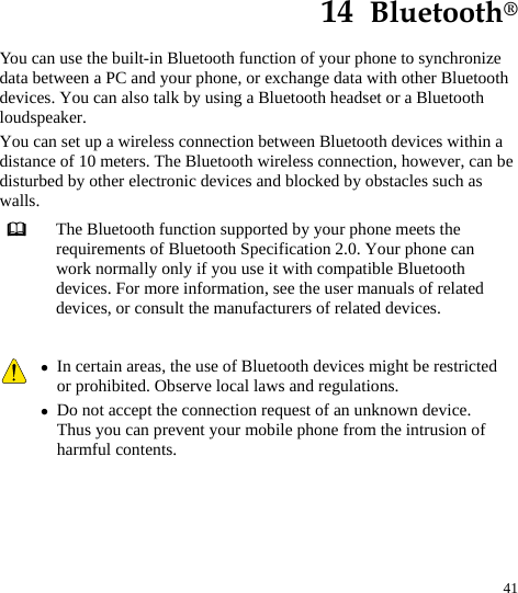  41 14  Bluetooth® You can use the built-in Bluetooth function of your phone to synchronize data between a PC and your phone, or exchange data with other Bluetooth devices. You can also talk by using a Bluetooth headset or a Bluetooth loudspeaker. You can set up a wireless connection between Bluetooth devices within a distance of 10 meters. The Bluetooth wireless connection, however, can be disturbed by other electronic devices and blocked by obstacles such as walls.  The Bluetooth function supported by your phone meets the requirements of Bluetooth Specification 2.0. Your phone can work normally only if you use it with compatible Bluetooth devices. For more information, see the user manuals of related devices, or consult the manufacturers of related devices.   z In certain areas, the use of Bluetooth devices might be restricted or prohibited. Observe local laws and regulations. z Do not accept the connection request of an unknown device. Thus you can prevent your mobile phone from the intrusion of harmful contents.  