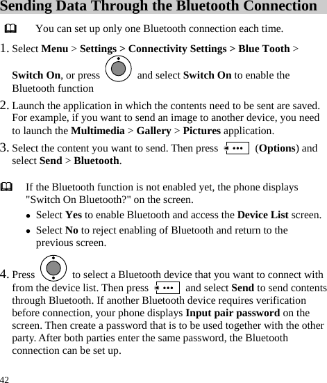  42 Sending Data Through the Bluetooth Connection  You can set up only one Bluetooth connection each time. 1. Select Menu &gt; Settings &gt; Connectivity Settings &gt; Blue Tooth &gt; Switch On, or press   and select Switch On to enable the Bluetooth function 2. Launch the application in which the contents need to be sent are saved. For example, if you want to send an image to another device, you need to launch the Multimedia &gt; Gallery &gt; Pictures application. 3. Select the content you want to send. Then press   (Options) and select Send &gt; Bluetooth. 4. Press    to select a Bluetooth device that you want to connect with from the device list. Then press   and select Send to send contents through Bluetooth. If another Bluetooth device requires verification before connection, your phone displays Input pair password on the screen. Then create a password that is to be used together with the other party. After both parties enter the same password, the Bluetooth connection can be set up.    If the Bluetooth function is not enabled yet, the phone displays &quot;Switch On Bluetooth?&quot; on the screen. z Select Yes to enable Bluetooth and access the Device List screen.z Select No to reject enabling of Bluetooth and return to the previous screen. 