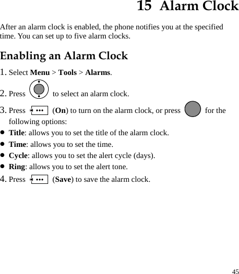  45 15  Alarm Clock After an alarm clock is enabled, the phone notifies you at the specified time. You can set up to five alarm clocks. Enabling an Alarm Clock 1. Select Menu &gt; Tools &gt; Alarms. 2. Press    to select an alarm clock. 3. Press   (On) to turn on the alarm clock, or press   for the following options: z Title: allows you to set the title of the alarm clock. z Time: allows you to set the time. z Cycle: allows you to set the alert cycle (days). z Ring: allows you to set the alert tone. 4. Press   (Save) to save the alarm clock. 