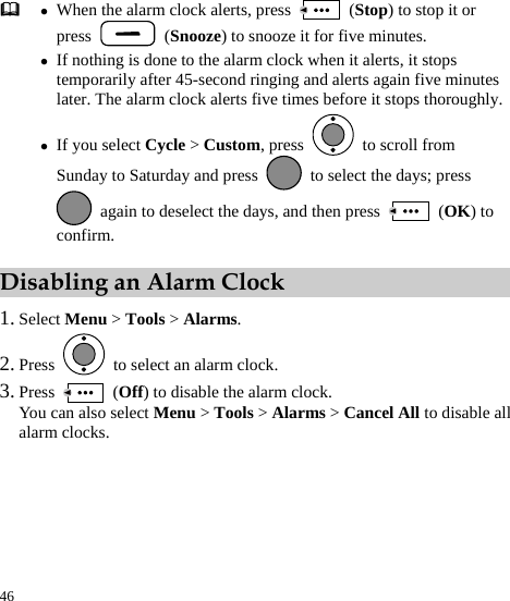  46  z When the alarm clock alerts, press   (Stop) to stop it or press   (Snooze) to snooze it for five minutes. z If nothing is done to the alarm clock when it alerts, it stops temporarily after 45-second ringing and alerts again five minutes later. The alarm clock alerts five times before it stops thoroughly.z If you select Cycle &gt; Custom, press    to scroll from Sunday to Saturday and press    to select the days; press   again to deselect the days, and then press   (OK) to confirm.  Disabling an Alarm Clock 1. Select Menu &gt; Tools &gt; Alarms. 2. Press    to select an alarm clock. 3. Press   (Off) to disable the alarm clock. You can also select Menu &gt; Tools &gt; Alarms &gt; Cancel All to disable all alarm clocks. 