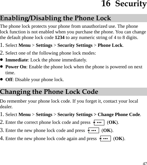  47 16  Security Enabling/Disabling the Phone Lock The phone lock protects your phone from unauthorized use. The phone lock function is not enabled when you purchase the phone. You can change the default phone lock code 1234 to any numeric string of 4 to 8 digits. 1. Select Menu &gt; Settings &gt; Security Settings &gt; Phone Lock. 2. Select one of the following phone lock modes: z Immediate: Lock the phone immediately. z Power On: Enable the phone lock when the phone is powered on next time. z Off: Disable your phone lock. Changing the Phone Lock Code Do remember your phone lock code. If you forget it, contact your local dealer. 1. Select Menu &gt; Settings &gt; Security Settings &gt; Change Phone Code. 2. Enter the correct phone lock code and press   (OK). 3. Enter the new phone lock code and press   (OK). 4. Enter the new phone lock code again and press   (OK). 