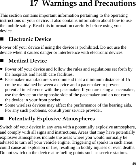  49 17  Warnings and Precautions This section contains important information pertaining to the operating instructions of your device. It also contains information about how to use the mobile safely. Read this information carefully before using your device.  Electronic Device Power off your device if using the device is prohibited. Do not use the device when it causes danger or interference with electronic devices.  Medical Device z Power off your device and follow the rules and regulations set forth by the hospitals and health care facilities. z Pacemaker manufacturers recommend that a minimum distance of 15 cm be maintained between a device and a pacemaker to prevent potential interference with the pacemaker. If you are using a pacemaker, use the device on the opposite side of the pacemaker and do not carry the device in your front pocket. z Some wireless devices may affect the performance of the hearing aids. For any such problems, consult your service provider.  Potentially Explosive Atmospheres Switch off your device in any area with a potentially explosive atmosphere, and comply with all signs and instructions. Areas that may have potentially explosive atmospheres include the areas where you would normally be advised to turn off your vehicle engine. Triggering of sparks in such areas could cause an explosion or fire, resulting in bodily injuries or even deaths. Do not switch on the device at refueling points such as service stations. 