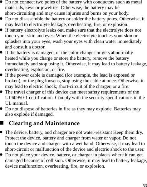  53 z Do not connect two poles of the battery with conductors such as metal materials, keys or jewelries. Otherwise, the battery may be short-circuiting and may cause injuries and burns on your body. z Do not disassemble the battery or solder the battery poles. Otherwise, it may lead to electrolyte leakage, overheating, fire, or explosion. z If battery electrolyte leaks out, make sure that the electrolyte does not touch your skin and eyes. When the electrolyte touches your skin or splashes into your eyes, wash your eyes with clean water immediately and consult a doctor. z If the battery is damaged, or the color changes or gets abnormally heated while you charge or store the battery, remove the battery immediately and stop using it. Otherwise, it may lead to battery leakage, overheating, explosion, or fire. z If the power cable is damaged (for example, the lead is exposed or broken), or the plug loosens, stop using the cable at once. Otherwise, it may lead to electric shock, short-circuit of the charger, or a fire. z The travel charger of this device can meet safety requirements of the UL60950-1 certification. Comply with the security specifications in the UL manual.   z Do not dispose of batteries in fire as they may explode. Batteries may also explode if damaged.  Clearing and Maintenance z The device, battery, and charger are not water-resistant Keep them dry. Protect the device, battery and charger from water or vapor. Do not touch the device and charger with a wet hand. Otherwise, it may lead to short-circuit or malfunction of the device and electric shock to the user. z Do not place your device, battery, or charger in places where it can get damaged because of collision. Otherwise, it may lead to battery leakage, device malfunction, overheating, fire, or explosion. 