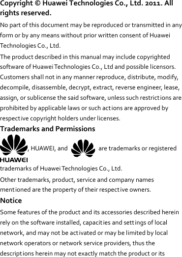 Copyright©HuaweiTechnologiesCo.,Ltd.2011.Allrightsreserved.NopartofthisdocumentmaybereproducedortransmittedinanyformorbyanymeanswithoutpriorwrittenconsentofHuaweiTechnologiesCo.,Ltd.TheproductdescribedinthismanualmayincludecopyrightedsoftwareofHuaweiTechnologiesCo.,Ltdandpossiblelicensors.Customersshallnotinanymannerreproduce,distribute,modify,decompile,disassemble,decrypt,extract,reverseengineer,lease,assign,orsublicensethesaidsoftware,unlesssuchrestrictionsareprohibitedbyapplicablelawsorsuchactionsareapprovedbyrespectivecopyrightholdersunderlicenses.TrademarksandPermissions,HUAWEI,and  aretrademarksorregisteredtrademarksofHuaweiTechnologiesCo.,Ltd.Othertrademarks,product,serviceandcompanynamesmentionedarethepropertyoftheirrespectiveowners.NoticeSomefeaturesoftheproductanditsaccessoriesdescribedhereinrelyonthesoftwareinstalled,capacit iesandsettingsoflocalnetwork,andmaynotbeactivatedormaybelimitedbylocalnetworkoperatorsornetworkserviceproviders,thusthedescriptionshereinmaynotexactlymatchtheproductorits