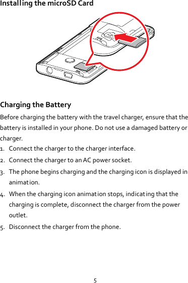 5InstallingthemicroSDCard ChargingtheBatteryBeforechargingthebatterywiththetravelcharger,ensurethatthebatteryisinstalledinyourphone.Donotuseadamagedbatteryorcharger.1. Connectthechargertothechargerinterface.2. ConnectthechargertoanACpowersocket.3. Thephonebeginschargingandthechargingiconisdisplayedinanimation.4. Whenthechargingiconanimationstops,indicatingthatthechargingiscomplete,disconnectthechargerfromthepoweroutlet.5. Disconnectthechargerfromthephone.