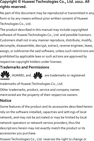Copyright©HuaweiTechnologiesCo.,Ltd.2012.Allrightsreserved.NopartofthisdocumentmaybereproducedortransmittedinanyformorbyanymeanswithoutpriorwrittenconsentofHuaweiTechnologiesCo.,Ltd.TheproductdescribedinthismanualmayincludecopyrightedsoftwareofHuaweiTechnologiesCo.,Ltd.andpossiblelicensors.Customersshallnotinanymannerreproduce,distribute,modify,decompile,disassemble,decrypt,extract,reverseengineer,lease,assign,orsublicensethesaidsoftware,unlesssuchrestrictionsareprohibitedbyapplicablelawsorsuchactionsareapprovedbyrespectivecopyrightholdersunderlicenses.TrademarksandPermissions,HUAWEI,and  aretrademarksorregisteredtrademarksofHuaweiTechnologiesCo.,Ltd.Othertrademarks,product,serviceandcompanynamesmentionedarethepropertyoftheirrespectiveowners.NoticeSomefeaturesoftheproductanditsaccessoriesdescribedhereinrelyonthesoftwareinstalled,capacit iesandsettingsoflocalnetwork,andmaynotbeactivatedormaybelimitedbylocalnetworkoperatorsornetworkserviceproviders,thusthedescriptionshereinmaynotexactlymatchtheproductoritsaccessoriesyoupurchase.HuaweiTechnologiesCo.,Ltd.reservestherighttochangeor