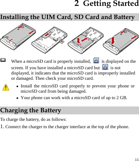 11 2  Getting Started Installing the UIM Card, SD Card and Battery   When a microSD card is properly installed,    is displayed on the screen. If you have installed a microSD card but   is not displayed, it indicates that the microSD card is improperly installed or damaged. Then check your microSD card.  z Install the microSD card properly to prevent your phone or microSD card from being damaged. z Your phone can work with a microSD card of up to 2 GB. Charging the Battery To charge the battery, do as follows: 1. Connect the charger to the charger interface at the top of the phone. 
