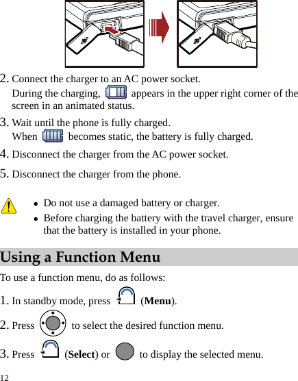  12  2. Connect the charger to an AC power socket. During the charging,    appears in the upper right corner of the screen in an animated status. 3. Wait until the phone is fully charged. When    becomes static, the battery is fully charged. 4. Disconnect the charger from the AC power socket. 5. Disconnect the charger from the phone. Using a Function Menu To use a function menu, do as follows: 1. In standby mode, press   (Menu). 2. Press    to select the desired function menu. 3. Press   (Select) or    to display the selected menu.  z Do not use a damaged battery or charger. z Before charging the battery with the travel charger, ensure that the battery is installed in your phone. 