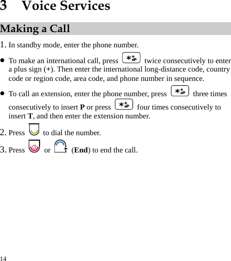  14 3  Voice Services Making a Call 1. In standby mode, enter the phone number. z To make an international call, press    twice consecutively to enter a plus sign (+). Then enter the international long-distance code, country code or region code, area code, and phone number in sequence. z To call an extension, enter the phone number, press   three times consecutively to insert P or press    four times consecutively to insert T, and then enter the extension number. 2. Press    to dial the number. 3. Press   or   (End) to end the call. 